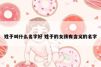 姓于叫什么名字好 姓于的女孩有含义的名字